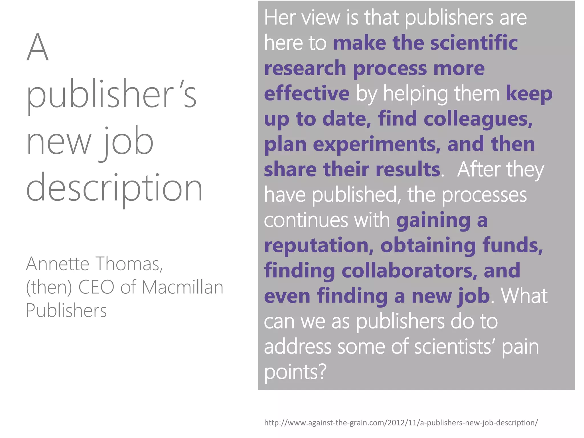 Her view is that publishers are
here to make the scientific
research process more
effective by helping them keep
up to date, find colleagues,
plan experiments, and then
share their results. After they
have published, the processes
continues with gaining a
reputation, obtaining funds,
finding collaborators, and
even finding a new job. What
can we as publishers do to
address some of scientists’ pain
points?
Annette Thomas,
(then) CEO of Macmillan
Publishers
A
publisher’s
new job
description
http://www.against-the-grain.com/2012/11/a-publishers-new-job-description/
 