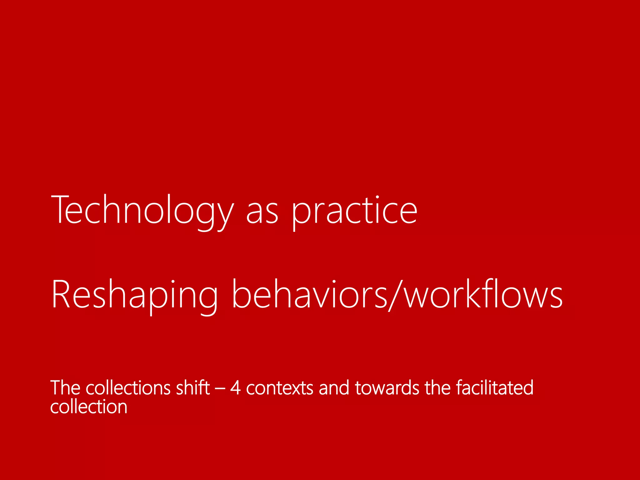 Technology as practice
Reshaping behaviors/workflows
The collections shift – 4 contexts and towards the facilitated
collection
 
