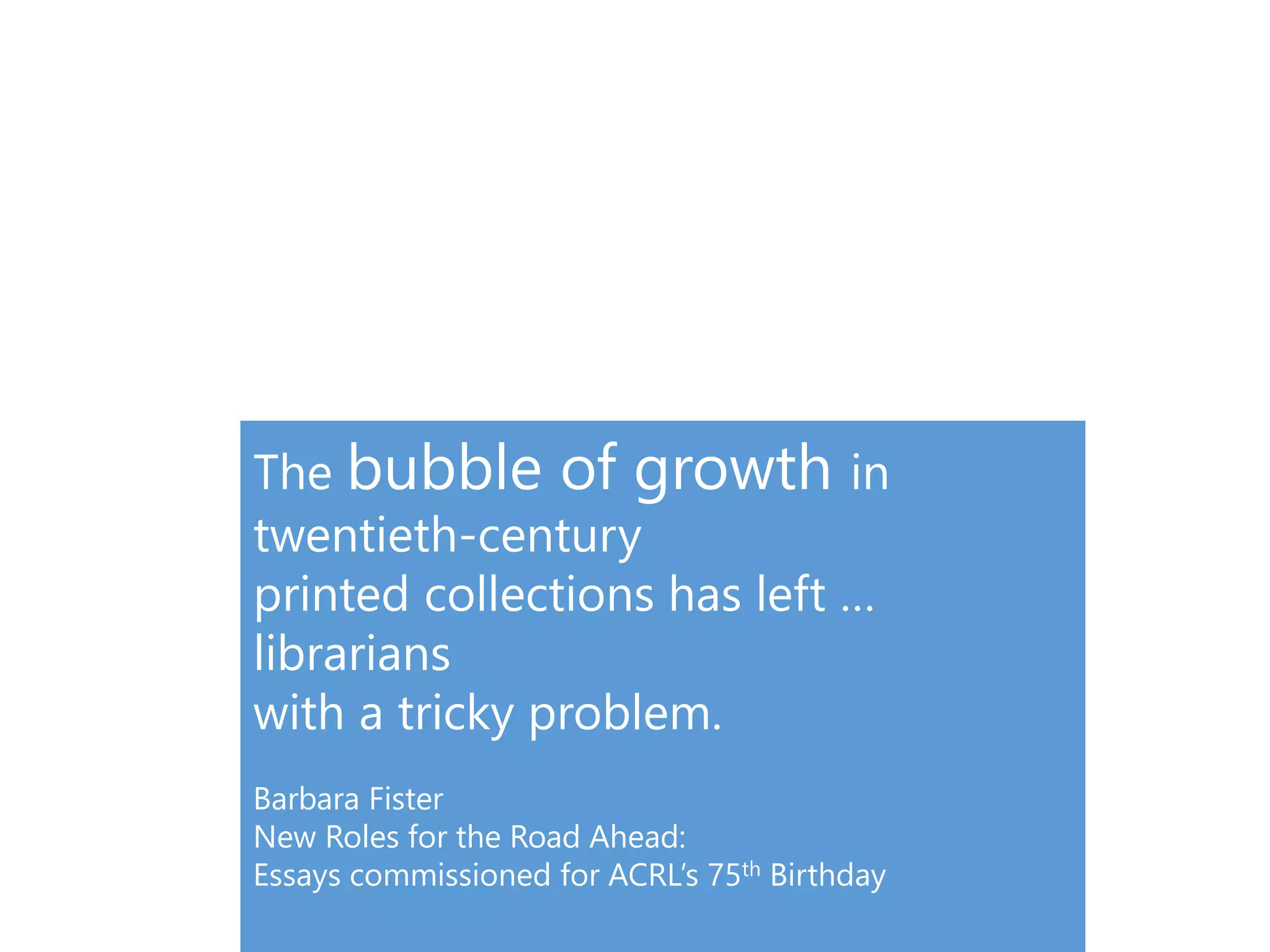The bubble of growth in
twentieth-century
printed collections has left …
librarians
with a tricky problem.
Barbara Fister
New Roles for the Road Ahead:
Essays commissioned for ACRL’s 75th Birthday
 