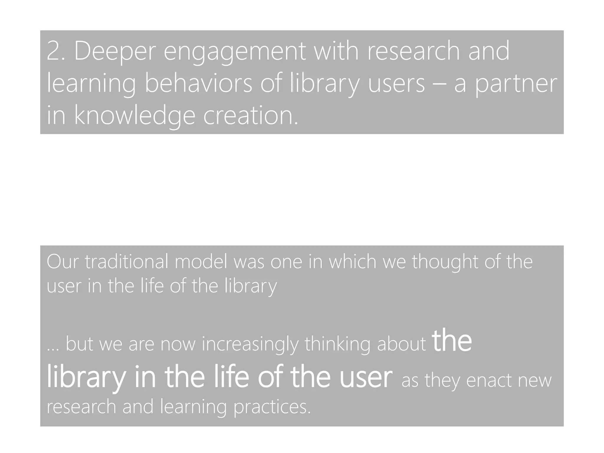 Our traditional model was one in which we thought of the
user in the life of the library
… but we are now increasingly thinking about the
library in the life of the user as they enact new
research and learning practices.
2. Deeper engagement with research and
learning behaviors of library users – a partner
in knowledge creation.
 