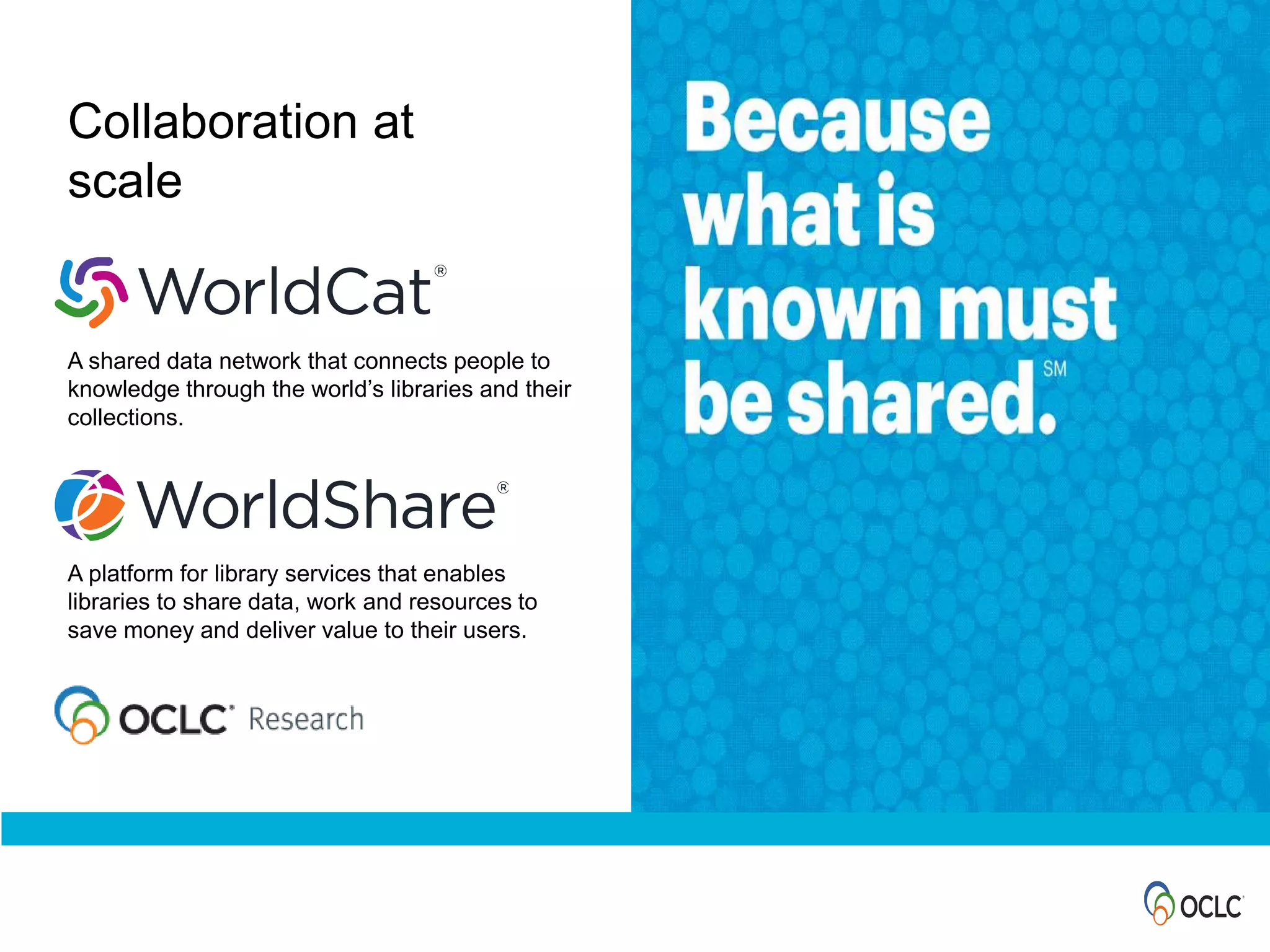 Collaboration at
scale
A shared data network that connects people to
knowledge through the world’s libraries and their
collections.
A platform for library services that enables
libraries to share data, work and resources to
save money and deliver value to their users.
 