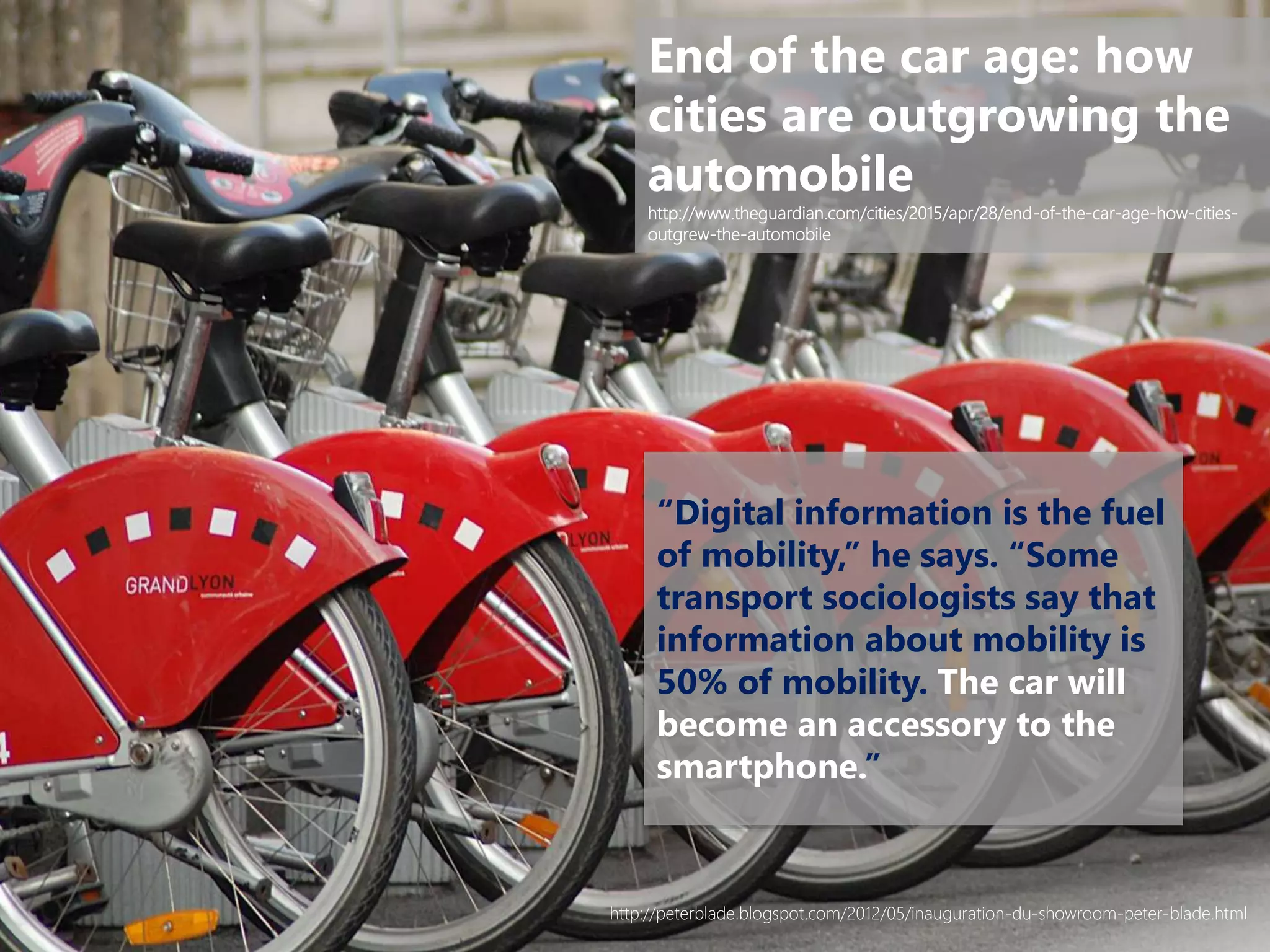 “Digital information is the fuel
of mobility,” he says. “Some
transport sociologists say that
information about mobility is
50% of mobility. The car will
become an accessory to the
smartphone.”
End of the car age: how
cities are outgrowing the
automobile
http://www.theguardian.com/cities/2015/apr/28/end-of-the-car-age-how-cities-
outgrew-the-automobile
http://peterblade.blogspot.com/2012/05/inauguration-du-showroom-peter-blade.html
 