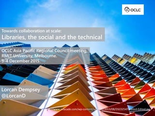 Towards collaboration at scale:
Libraries, the social and the technical
OCLC Asia Pacific Regional Council meeting,
RMIT University, Melbourne.
3-4 December 2015.
Lorcan Dempsey
@LorcanD
http://www.mfacade.com/wp-content/uploads/2013/08/DSC02547-Edited-Edited.jpg
 