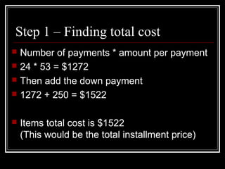 Step 1 – Finding total cost
 Number of payments * amount per payment
 24 * 53 = $1272
 Then add the down payment
 1272 + 250 = $1522
 Items total cost is $1522
(This would be the total installment price)
 