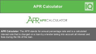 APR Calculator
APR Calculator: The APR stands for annual percentage rate and is a calculated
interest rate that is charged on a loan by a lender taking into account all interest and
fees during the life of the loan.
 
