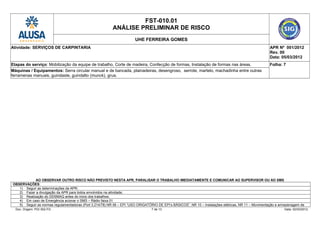 FST-010.01
ANÁLISE PRELIMINAR DE RISCO
UHE FERREIRA GOMES
Atividade: SERVIÇOS DE CARPINTARIA APR Nº 001/2012
Rev. 00
Data: 05/03/2012
Etapas do serviço: Mobilização da equipe de trabalho, Corte de madeira, Confecção de formas, Instalação de formas nas áreas. Folha: 7
Máquinas / Equipamentos: Serra circular manual e de bancada, plainadeiras, desengroso, serrote, martelo, machadinha entre outras
ferramenas manuais, guindaste, guindalto (munck), grua.
AO OBSERVAR OUTRO RISCO NÃO PREVISTO NESTA APR, PARALISAR O TRABALHO IMEDIATAMENTE E COMUNICAR AO SUPERVISOR OU AO SMS
OBSERVAÇÕES:
1) Seguir as determinações da APR;
2) Fazer a divulgação da APR para todos envolvidos na atividade;
3) Realização do DDSMAQ antes do inicio dos trabalhos;
4) Em caso de Emergência acionar o SMS – Rádio faixa 01
5) Seguir as normas regulamentadoras (Port 3.214/78) NR 06 – EPI “USO ORIGATÓRIO DE EPI’s BÁSICOS”, NR 10 – Instalações elétricas, NR 11 – Movimentação e armazenagem de
Doc. Origem: PGI 002-FG 7 de 13 Data: 02/03/2012
 