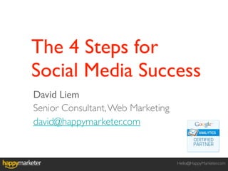The 4 Steps for
Social Media Success
David Liem
Senior Consultant, Web Marketing
david@happymarketer.com


                                   Hello@HappyMarketer.com
 
