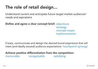 Page 10
Define and agree a clear concept brief:
	 	
Create, communicate and design the desired brand experience that will
meet (and ideally exceed) audience expectations ‘touchpoint synergy’
Achieve positive differentiation from the competition:
memorable recognisable			 satisfying
The role of retail design...
Understand current and anticipate future target market audiences’
needs and aspirations
objectives
strategy
concept scope
implementation
 