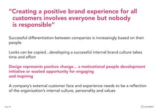 Page 102
“Creating a positive brand experience for all 	 	
customers involves everyone but nobody
is responsible”
Successful differentiation between companies is increasingly based on their
people
Looks can be copied...developing a successful internal brand culture takes
time and effort
Design represents positive change... a motivational people development
initiative or wasted opportunity for engaging
and inspiring
A company’s external customer face and experience needs to be a reflection
of the organisation’s internal culture, personality and values
 