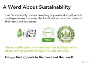 Page 109
True ‘sustainability’ means providing physical and virtual venues
and experiences that meet the functional and emotion needs of
their users and customers
‘Green’ certifications are irrelevant if the buildings which
people do not want to live/work in, visit and enjoy
Design that appeals to the head and the heart!
A Word About Sustainability
 