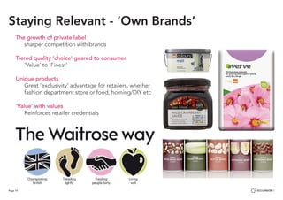 Page 19
The growth of private label
	 sharper competition with brands
Tiered quality ‘choice’ geared to consumer
	 ‘Value’ to ‘Finest’
Unique products
	 Great ‘exclusivity’ advantage for retailers, whether
	 fashion department store or food, homing/DIY etc
‘Value’ with values
	 Reinforces retailer credentials
Staying Relevant - ‘Own Brands’
 