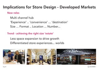Page 29
New roles
	 Multi channel hub
	
	 ‘Experience’ .. ‘convenience’ ... ‘destination’
	 Size ... Format .. Location ... Number...
Trend - achieving the right size ‘estate’
	 Less space expansion to drive growth
	 Differentiated store experiences... worlds
Implications for Store Design - Developed Markets
 