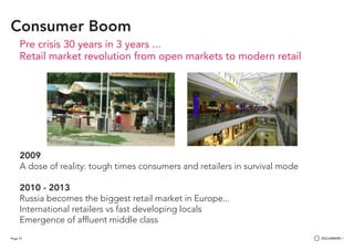 Page 37
Consumer Boom
Pre crisis 30 years in 3 years ...
Retail market revolution from open markets to modern retail
2009
A dose of reality: tough times consumers and retailers in survival mode
2010 - 2013
Russia becomes the biggest retail market in Europe...
International retailers vs fast developing locals
Emergence of affluent middle class
 