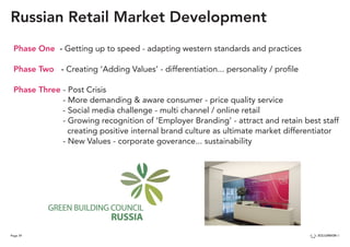 Page 39
Russian Retail Market Development
Phase One - Getting up to speed - adapting western standards and practices
Phase Two - Creating ‘Adding Values’ - differentiation... personality / profile
Phase Three - Post Crisis
				 - More demanding & aware consumer - price quality service
				 - Social media challenge - multi channel / online retail
				 - Growing recognition of ‘Employer Branding’ - attract and retain best staff 		
				 creating positive internal brand culture as ultimate market differentiator
				 - New Values - corporate goverance... sustainability
 