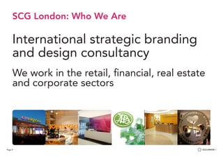 Page 4
SCG London: Who We Are
International strategic branding
and design consultancy
We work in the retail, financial, real estate
and corporate sectors
We deliver a total
customer experience
Retail:
From new start-ups to existing
chains, niche speciality to large
format stores, our work
positively impacts on retail
performance and profitability.
We deliver a total
customer experience
Retail:
From new start-ups to existing
chains, niche speciality to large
format stores, our work
positively impacts on retail
performance and profitability.
 