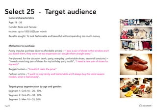 Page 43
Select 25 - Target audience
General characteristics
Age: 16 - 38
Gender: Male and Female
Income: up to 1000 USD per month
Benefits sought: To look fashionable and beautiful without spending too much money
Motivation to purchase:
Purely impulse purchase (due to affordable prices) – “I saw a pair of shoes in the window and I
just loved them, they were not too expensive so I bought them straight away”.
Pre-planned, for the occasion (work, party, everyday comfortable shoes, seasonal boots etc) –
“I need a matching pair of shoes for my birthday party outfit”, “I need a new pair of shoes for
my work”
Bargain hunters – “I couldn’t resist the price”
Fashion victims – “I want to stay trendy and fashionable and I always buy the latest season
models, what is fashionable”.
Target group segmentation by age and gender:
Segment 1: Girls 16 – 25, 50%
Segment 2: Girls 25 – 38, 30%
Segment 3: Men 18 – 35, 20%
 