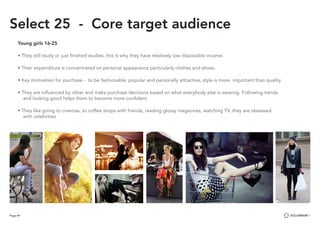 Page 44
Select 25 - Core target audience
Young girls 16-25
• They still study or just finished studies, this is why they have relatively low disposable income.
• Their expenditure is concentrated on personal appearance particularly clothes and shoes.
• Key motivation for purchase - to be fashionable, popular and personally attractive, style is more important than quality.
• They are influenced by other and make purchase decisions based on what everybody else is wearing. Following trends 						
and looking good helps them to become more confident.
• They like going to cinemas, to coffee shops with friends, reading glossy magazines, watching TV, they are obsessed 							
with celebrities
 