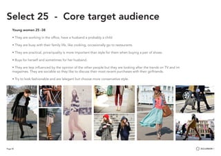 Page 45
Select 25 - Core target audience
Young women 25 -38
• They are working in the office, have a husband a probably a child
• They are busy with their family life, like cooking, occasionally go to restaurants.
• They are practical, price/quality is more important than style for them when buying a pair of shoes.
• Buys for herself and sometimes for her husband.
• They are less influenced by the opinion of the other people but they are looking after the trends on TV and im 		
magazines. They are sociable so they like to discuss their most recent purchases with their girlfriends.
• Try to look fashionable and are lelegant but choose more conservative style.
 