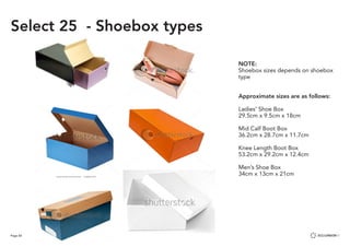 Page 60
NOTE:
Shoebox sizes depends on shoebox
type
Approximate sizes are as follows:
Ladies’ Shoe Box
29.5cm x 9.5cm x 18cm
Mid Calf Boot Box
36.2cm x 28.7cm x 11.7cm
Knee Length Boot Box
53.2cm x 29.2cm x 12.4cm
Men’s Shoe Box
34cm x 13cm x 21cm
Select 25 - Shoebox types
 