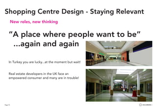 Page 73
New roles, new thinking
“A place where people want to be”
...again and again
In Turkey you are lucky...at the moment but wait!
Real estate developers in the UK face an
empowered consumer and many are in trouble!
Shopping Centre Design - Staying Relevant
 