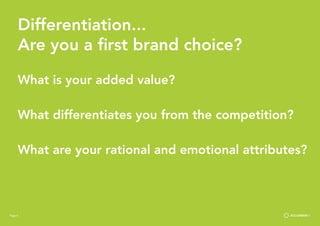 Page 8
Differentiation...
Are you a first brand choice?
What is your added value?
What differentiates you from the competition?
What are your rational and emotional attributes?
Page 8
 