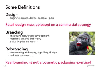 Page 9
Some Definitions
Design
	 - originate, create, devise, conceive, plan
Retail design must be based on a commercial strategy
Branding
	 - image and reputation development
	 - matching dreams and reality
	 - delivering the promise
Rebranding
	 - reconceiving, rethinking, signalling change
	 - real, not cosmetic ....
Real branding is not a cosmetic packaging exercise!
 
