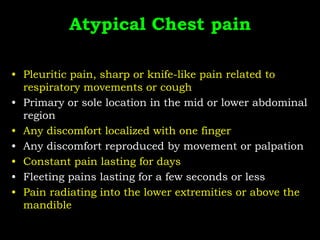 Atypical Chest pain
• Pleuritic pain, sharp or knife-like pain related to
respiratory movements or cough
• Primary or sole location in the mid or lower abdominal
region
• Any discomfort localized with one finger
• Any discomfort reproduced by movement or palpation
• Constant pain lasting for days
• Fleeting pains lasting for a few seconds or less
• Pain radiating into the lower extremities or above the
mandible
 