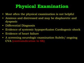Physical Examination
• Most often the physical examination is not helpful
• Anxious and distressed and may be diaphoretic and
dyspneic
• Differential Diagnosis
• Evidence of systemic hypoperfusion Cardiogenic shock
• Evidence of heart failure
• A screening neurologic examination Subtle/ ongoing
CVA (contraindication to SK)
 