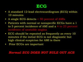 ECG
• A standard 12-lead electrocardiogram (ECG) within
10 minutes
• A single ECG detects < 50 percent of AMIs
• Patients with normal or nonspecific ECGs have a 1
to 5 percent incidence of AMI and a 4 to 23 percent
incidence of unstable angina
• ECG should be repeated as frequently as every 10
minutes if the initial ECG is not diagnostic but
high clinical suspicion for AMI is there
• Prior ECGs are important
Normal ECG DOES NOT RULE OUT ACS
 