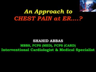 An Approach to
CHEST PAIN at ER….?
SHAHID ABBAS
MBBS, FCPS (MED), FCPS (CARD)
Interventional Cardiologist & Medical Specialist
 