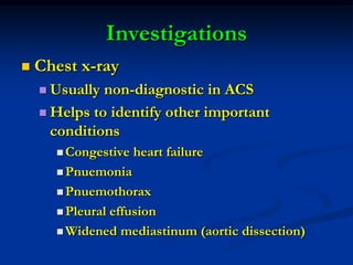Investigations
 Chest x-ray
 Usually non-diagnostic in ACS
 Helps to identify other important
conditions
 Congestive heart failure
 Pnuemonia
 Pnuemothorax
 Pleural effusion
 Widened mediastinum (aortic dissection)
 