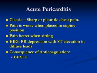 Acute Pericarditis
 Classic – Sharp or pleuritic chest pain.
 Pain is worse when placed in supine
position
 Pain better when sitting
 EKG: PR depression with ST elevation in
diffuse leads
 Consequence of Anticoagulation:
 DEATH
 