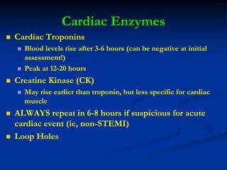 Cardiac Enzymes
 Cardiac Troponins
 Blood levels rise after 3-6 hours (can be negative at initial
assessment!)
 Peak at 12-20 hours
 Creatine Kinase (CK)
 May rise earlier than troponin, but less specific for cardiac
muscle
 ALWAYS repeat in 6-8 hours if suspicious for acute
cardiac event (ie, non-STEMI)
 Loop Holes
 