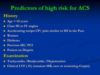 Predictors of high risk for ACS
History
 Age > 65 years
 Class III or IV angina
 Accelerating tempo CP/ pain similar to MI in the Past
 Women
 Diabetes
 Previous MI/ PCI
 Patient on Disprin
Examination
 Tachycardia /Bradycardia /Hypotension
 Clinical LVF ( S3, transient MR, new or worsening Crepts)
 