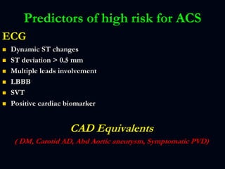 Predictors of high risk for ACS
ECG
 Dynamic ST changes
 ST deviation > 0.5 mm
 Multiple leads involvement
 LBBB
 SVT
 Positive cardiac biomarker
CAD Equivalents
( DM, Carotid AD, Abd Aortic aneurysm, Symptomatic PVD)
 
