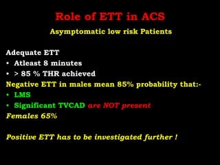 Role of ETT in ACS
Asymptomatic low risk Patients
Adequate ETT
• Atleast 8 minutes
• > 85 % THR achieved
Negative ETT in males mean 85% probability that:-
• LMS
• Significant TVCAD are NOT present
Females 65%
Positive ETT has to be investigated further !
 