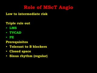 Role of MScT Angio
Low to intermediate risk
Triple rule out
• LMS
• TVCAD
• PE
Prerequisites
• Tolerant to B blockers
• Closed space
• Sinus rhythm (regular)
 