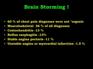 Brain Storming !
• 60 % of chest pain diagnoses were not "organic
• Musculoskeletal 36 % of all diagnoses
• Costochondritis -13 %
• Reflux esophagitis -13%
• Stable angina pectoris -11 %
• Unstable angina or myocardial infarction -1.5 %
 