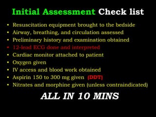 Initial Assessment Check list
• Resuscitation equipment brought to the bedside
• Airway, breathing, and circulation assessed
• Preliminary history and examination obtained
• 12-lead ECG done and interpreted
• Cardiac monitor attached to patient
• Oxygen given
• IV access and blood work obtained
• Aspirin 150 to 300 mg given (DDT)
• Nitrates and morphine given (unless contraindicated)
ALL IN 10 MINS
 