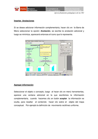 Aprovechamiento pedagógico de las TIC



Insertar Anotaciones


Si se desea adicionar información complementaria, hacer clic en la Barra de
Menú seleccionar la opción: Anotación, se escribe la anotación adicional y
luego se minimiza, aparecerá entonces el icono que lo representa.




Agregar información


Seleccionar el objeto o concepto, luego al hacer clic en menú herramientas,
aparece una ventana adicional en la que escribimos la información
complementaria, cuando hacemos clic en botón aceptar la información se
oculta, para resaltar   el contenido   hacer clic sobre el    objeto del mapa
conceptual. Por ejemplo la definición de movimiento rectilíneo uniforme.
 