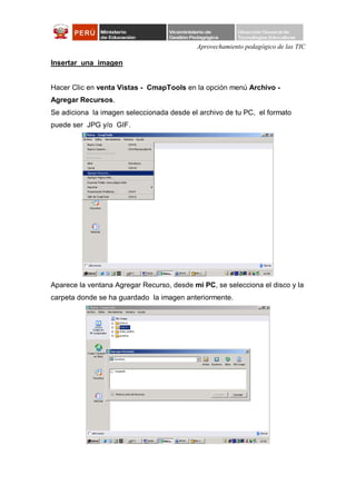 Aprovechamiento pedagógico de las TIC

Insertar una imagen


Hacer Clic en venta Vistas - CmapTools en la opción menú Archivo -
Agregar Recursos.
Se adiciona la imagen seleccionada desde el archivo de tu PC, el formato
puede ser JPG y/o GIF.




Aparece la ventana Agregar Recurso, desde mi PC, se selecciona el disco y la
carpeta donde se ha guardado la imagen anteriormente.
 