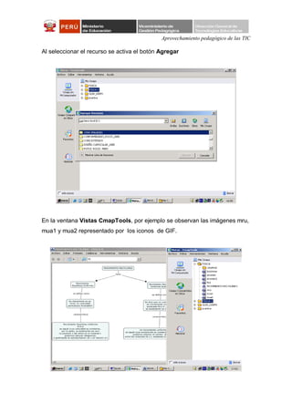 Aprovechamiento pedagógico de las TIC

Al seleccionar el recurso se activa el botón Agregar




En la ventana Vistas CmapTools, por ejemplo se observan las imágenes mru,
mua1 y mua2 representado por los iconos de GIF.
 