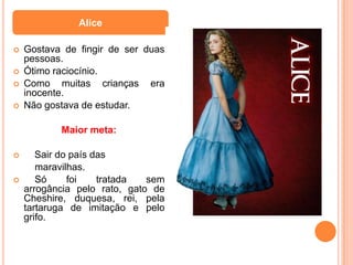 Alice

   Gostava de fingir de ser duas
    pessoas.
   Ótimo raciocínio.
   Como muitas crianças era
    inocente.
   Não gostava de estudar.

           Maior meta:

      Sair do país das
       maravilhas.
      Só     foi    tratada  sem
    arrogância pelo rato, gato de
    Cheshire, duquesa, rei, pela
    tartaruga de imitação e pelo
    grifo.
 