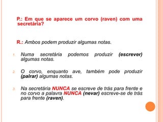 P.: Em que se aparece um corvo (raven) com uma
     secretária?


     R.: Ambos podem produzir algumas notas.

1.    Numa secretária     podemos    produzir   (escrever)
      algumas notas.

2.    O corvo, enquanto ave, também pode produzir
      (palrar) algumas notas.

3.    Na secretária NUNCA se escreve de trás para frente e
      no corvo a palavra NUNCA (nevar) escreve-se de trás
      para frente (raven).
 
