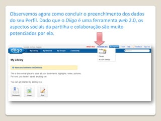 Observemos agora como concluir o preenchimento dos dados
do seu Perfil. Dado que o Diigo é uma ferramenta web 2.0, os
aspectos sociais da partilha e colaboração são muito
potenciados por ela.
 