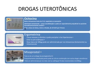 DROGAS UTEROTÔNICAS
Ocitocina
Bolus intravenoso lento de 5 UI, repetindo se necessário
Administre lentamente – causa vasodilatação e pode ser especialmente prejudicial no paciente
hemodinamicamente instável ▪
Após a dose em bolus, inicie a infusão, de 10 UI/h por 4 horas
Ergometrina
Causa náuseas e vômitos e pode precipitar crise hipertensiva ▪
Evite na pré-eclâmpsia ▪
Dose típica de 500µg pode ser administrada por via intravenosa (lentamente) ou
intramuscular
Misoprostol ▪
Trata-se de um análogo da prostaglandina E1
Frequentemente subutilizada porém pode ser útil em combinação com outras drogas uterotônicas
Pode ser administrada por via retal, oral ou sublingual ▪A dose recomendada é de 800µg
g
 
