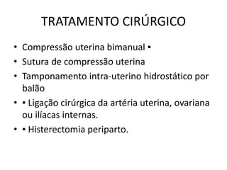 TRATAMENTO CIRÚRGICO
• Compressão uterina bimanual ▪
• Sutura de compressão uterina
• Tamponamento intra-uterino hidrostático por
balão
• ▪ Ligação cirúrgica da artéria uterina, ovariana
ou ilíacas internas.
• ▪ Histerectomia periparto.
 
