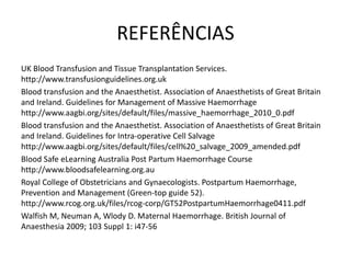 REFERÊNCIAS
UK Blood Transfusion and Tissue Transplantation Services.
http://www.transfusionguidelines.org.uk
Blood transfusion and the Anaesthetist. Association of Anaesthetists of Great Britain
and Ireland. Guidelines for Management of Massive Haemorrhage
http://www.aagbi.org/sites/default/files/massive_haemorrhage_2010_0.pdf
Blood transfusion and the Anaesthetist. Association of Anaesthetists of Great Britain
and Ireland. Guidelines for Intra-operative Cell Salvage
http://www.aagbi.org/sites/default/files/cell%20_salvage_2009_amended.pdf
Blood Safe eLearning Australia Post Partum Haemorrhage Course
http://www.bloodsafelearning.org.au
Royal College of Obstetricians and Gynaecologists. Postpartum Haemorrhage,
Prevention and Management (Green-top guide 52).
http://www.rcog.org.uk/files/rcog-corp/GT52PostpartumHaemorrhage0411.pdf
Walfish M, Neuman A, Wlody D. Maternal Haemorrhage. British Journal of
Anaesthesia 2009; 103 Suppl 1: i47-56
 
