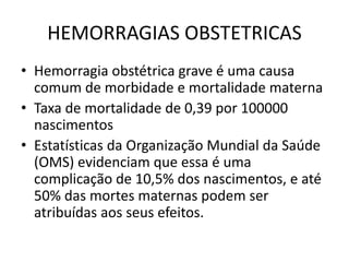 HEMORRAGIAS OBSTETRICAS
• Hemorragia obstétrica grave é uma causa
comum de morbidade e mortalidade materna
• Taxa de mortalidade de 0,39 por 100000
nascimentos
• Estatísticas da Organização Mundial da Saúde
(OMS) evidenciam que essa é uma
complicação de 10,5% dos nascimentos, e até
50% das mortes maternas podem ser
atribuídas aos seus efeitos.
 