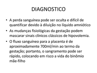 DIAGNOSTICO
• A perda sanguínea pode ser oculta e difícil de
quantificar devido à diluição no líquido amniótico
• As mudanças fisiológicas da gestação podem
mascarar sinais clínicos clássicos de hipovolemia.
• O fluxo sanguíneo para a placenta é de
aproximadamente 700ml/min ao termo da
gestação; portanto, o sangramento pode ser
rápido, colocando em risco a vida do binômio
mãe-filho
 